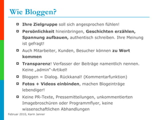 Wie Bloggen? Ihre Zielgruppe  soll sich angesprochen fühlen! Persönlichkeit  hineinbringen,  Geschichten erzählen, Spannung aufbauen,  authentisch schreiben. Ihre Meinung ist gefragt! Auch Mitarbeiter, Kunden, Besucher können  zu Wort kommen Transparenz ! Verfasser der Beiträge namentlich nennen. Keine „admin“-Artikel! Bloggen = Dialog. Rückkanal! (Kommentarfunktion)  Fotos + Videos einbinden , machen Blogeinträge lebendiger! Keine PR-Texte, Pressemitteilungen, unkommentierten Imagebroschüren oder Programmflyer, keine wissenschaftlichen Abhandlungen   