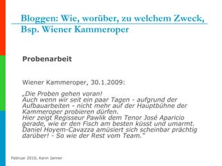 Bloggen: Wie, worüber, zu welchem Zweck, Bsp. Wiener Kammeroper Probenarbeit Wiener Kammeroper, 30.1.2009: „ Die Proben gehen voran!  Auch wenn wir seit ein paar Tagen - aufgrund der Aufbauarbeiten - nicht mehr auf der Hauptbühne der Kammeroper probieren dürfen.  Hier zeigt Regisseur Pawlik dem Tenor José Aparicio gerade, wie er den Fisch am besten küsst und umarmt. Daniel Hoyem-Cavazza amüsiert sich scheinbar prächtig darüber! - So wie der Rest vom Team.“ 
