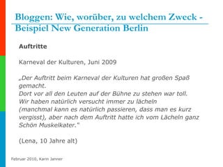 Bloggen: Wie, worüber, zu welchem Zweck -  Beispiel New Generation Berlin Auftritte Karneval der Kulturen, Juni 2009 „ Der Auftritt beim Karneval der Kulturen hat großen Spaß gemacht. Dort vor all den Leuten auf der Bühne zu stehen war toll. Wir haben natürlich versucht immer zu lächeln (manchmal kann es natürlich passieren, dass man es kurz vergisst), aber nach dem Auftritt hatte ich vom Lächeln ganz Schön Muskelkater.“ (Lena, 10 Jahre alt) 