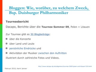 Bloggen: Wie, worüber, zu welchem Zweck, Bsp. Duisburger Philharmoniker Tourneebericht Dacapo, Berichte über die  Tournee Sommer 09 , Polen + Litauen Zur Tournee gibt es  30  Blogbeiträge :  über die Konzerte über Land und Leute  persönliche Eindrücke  und  Aktivitäten der Musiker  zwischen den Auftritten illustriert durch zahlreiche Fotos und Videos.  http:// www.dacapo-dp.de /allgemein/tournee-2009-polen-und-litauen-519.html 