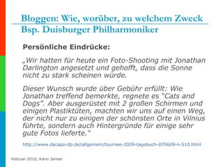 Bloggen: Wie, worüber, zu welchem Zweck Bsp. Duisburger Philharmoniker Persönliche Eindrücke: „ Wir hatten für heute ein Foto-Shooting mit Jonathan Darlington angesetzt und gehofft, dass die Sonne nicht zu stark scheinen würde.  Dieser Wunsch wurde über Gebühr erfüllt: Wie Jonathan treffend bemerkte, regnete es “Cats and Dogs”. Aber ausgerüstet mit 2 großen Schirmen und einigen Plastiktüten, machten wir uns auf einen Weg, der nicht nur zu einigen der schönsten Orte in Vilnius führte, sondern auch Hintergründe für einige sehr gute Fotos lieferte.“  http:// www.dacapo-dp.de /allgemein/tournee-2009-tagebuch-070609-ii-510.html 