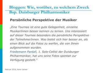 Bloggen: Wie, worüber, zu welchem Zweck Bsp. Duisburger Philharmoniker Persönliche Perspektive der Musiker „ Eine Tournee ist eine gute Gelegenheit, einzelne MusikerInnen besser kennen zu lernen. Uns interessiert auf dieser Tournee besonders die persönliche Perspektive der TeilnehmerInnen. Was bietet sich hier besser an, als einen Blick auf die Fotos zu werfen, die von Ihnen aufgenommen wurden. Friedemann  Pardall , 1. Solo-Cellist der Duisburger Philharmoniker, hat uns seine Fotos spontan zur Verfügung gestellt.“  