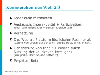 Kennzeichen   des Web 2.0 Jeder kann mitmachen. Austausch, Interaktivität + Partizipation.  Jeder kann Empfänger + Sender zugleich sein. Vernetzung  Das Web als Plattform löst lokalen Rechner ab (Zugriff von überall auf der Welt; Google Docs, Wikis, Flickr…) Generierung von Inhalt + Wissen durch Nutzung der kollektiven Intelligenz  (Wikipedia, Open Source Software) Perpetual Beta 