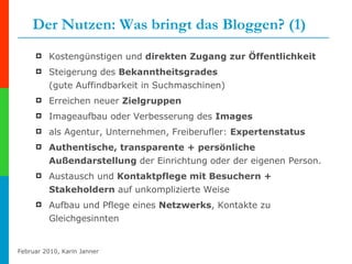 Der Nutzen: Was bringt das Bloggen? (1) Kostengünstigen und  direkten Zugang zur Öffentlichkeit Steigerung des  Bekanntheitsgrades   (gute Auffindbarkeit in Suchmaschinen)  Erreichen neuer  Zielgruppen  Imageaufbau oder Verbesserung des  Images  als Agentur, Unternehmen, Freiberufler:  Expertenstatus Authentische, transparente + persönliche Außendarstellung  der Einrichtung oder der eigenen Person. Austausch und  Kontaktpflege mit Besuchern + Stakeholdern  auf unkomplizierte Weise  Aufbau und Pflege eines  Netzwerks , Kontakte zu Gleichgesinnten 
