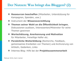Der Nutzen: Was bringt das Bloggen? (2) Ressourcen beschaffen  (Mitarbeiter, Unterstützung für Kampagnen, Spenden, usw.) Instrument der  Wissensvermittlung Themen seiner Wahl an die Öffentlichkeit bringen , Diskussionen auslösen, Interessenten/Mitstreiter für seine Themen gewinnen Wertschätzung, Anerkennung und Motivation  für Mitarbeiter, freiwillige Helfer etc.  Persönliche Weiterbildung  (Recherche, Feedback, gemeinsames Erarbeiten von Themen) und Archivierung von Artikeln, Gedanken, Links Internes Blog: Hilfe bei der  Projektzusammenarbeit 
