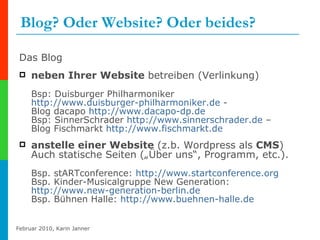 Blog? Oder Website? Oder beides? Das Blog neben Ihrer Website  betreiben (Verlinkung) Bsp: Duisburger Philharmoniker  http://www.duisburger-philharmoniker.de  - Blog dacapo  http://www.dacapo-dp.de Bsp: SinnerSchrader  http://www.sinnerschrader.de  –  Blog Fischmarkt  http://www.fischmarkt.de   anstelle einer Website  (z.b. Wordpress als  CMS ) Auch statische Seiten („Über uns“, Programm, etc.).  Bsp. stARTconference:  http://www.startconference.org Bsp. Kinder-Musicalgruppe New Generation:  http://www.new-generation-berlin.de Bsp. Bühnen Halle:  http://www.buehnen-halle.de   
