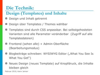 Die Technik:  Design (Templates) und Inhalte Design und Inhalt getrennt Design über Templates / Themes wählbar  Templates sind durch CSS anpassbar. Bei selbstgehosteten Varianten sind alle Parameter veränderbar  (Zugriff auf alle Templatedateien) Frontend (sehen alle) + Admin-Oberfläche (Bearbeitungsmodus) Blogbeiträge schreiben: WYSIWYG Editor („What You See Is What You Get“) Neues Design (neues Template) auf Knopfdruck, die Inhalte bleiben gleich 