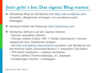 Jetzt geht`s los: Das eigene Blog starten  Gehostetes Blog bei Wordpress.com  http://de.wordpress.com :  anmelden, Blogdomain eintragen (xxx.wordpress.com), losbloggen Genauso einfach bei Posterous  http://posterous.com Wordpress Software auf der eigenen Domain:  - Domain auswählen (Name) - Provider wählen (Paket: PHP + MySQL Datenbank)+ Domain registrieren bzw. Subdomain anlegen - auf  http:// wordpress-deutschland.org  gehen und Wordpress auf den Rechner laden (Download Button) + entpacken (Zip-Datei) - FTP-Client installieren + Dateien hochladen  - Theme wählen (Theme-Kataloge), ev. anpassen - Einstellungen machen + losbloggen 