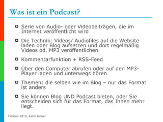 Was ist ein Podcast? Serie von Audio- oder Videobeiträgen, die im Internet veröffentlicht wird Die Technik: Videos/ Audiofiles auf die Website laden oder Blog aufsetzen und dort regelmäßig Videos od. MP3 veröffentlichen  Kommentarfunktion + RSS-Feed  Über den Computer abrufen oder auf den MP3-Player laden und unterwegs hören Themen: die selben wie im Blog – nur das Format ist anders Sie können Blog UND Podcast bieten, oder Sie entscheiden sich für das Format, das Ihnen mehr liegt. 