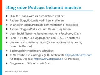 Blog oder Podcast bekannt machen Qualität! Dann wird es automatisch verlinkt Andere Blogs/Podcasts verlinken + zitieren  In anderen Blogs/Podcasts kommentieren (Trackback) Andere Blogger/Podcaster um Vernetzung bitten Über Social Networks bekannt machen (Facebook, Xing)  Feed    Twitter und Aggregationstools (z.B. Friendfeed) Um Weiterempfehlung bitten (Social Bookmarking Leiste, tweetthis-Button) Suchmaschinenoptimiert schreiben In Verzeichnisse eintragen (z.B. Technorati  http://technorati.com  für Blogs, Dopcast  http://www.dopcast.de  für Podcasts) Blogparaden, Stöckchenwürfe etc. 