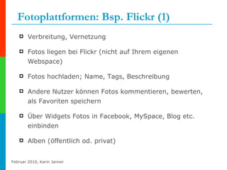 Fotoplattformen: Bsp. Flickr (1) Verbreitung, Vernetzung Fotos liegen bei Flickr (nicht auf Ihrem eigenen Webspace) Fotos hochladen; Name, Tags, Beschreibung Andere Nutzer können Fotos kommentieren, bewerten, als Favoriten speichern Über Widgets Fotos in Facebook, MySpace, Blog etc. einbinden Alben (öffentlich od. privat)  