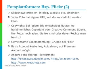 Fotoplattformen: Bsp. Flickr (2) Slideshows erstellen, in Blog, Website etc. einbinden Jedes Foto hat eigene URL, mit der es verlinkt werden kann Copyright: Bei jedem Bild entscheidet Nutzer, ob herkömmliches Copyright oder Creative Commons Lizenz. Nur Fotos hochladen, die frei sind oder deren Rechte man besitzt! Gemeinsame Bildersammlung: Gruppe bei Flickr Basis Account kostenlos, Aufzahlung auf Premium Account möglich Andere Foto-sharing-Plattformen:  http://picasaweb.google.com ,  http:// de.zoomr.com ,  http:// www.webshots.com   