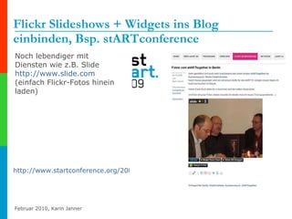 Flickr Slideshows + Widgets ins Blog einbinden, Bsp. stARTconference http://www.startconference.org/2009/12/02/fotos-vom-starttogether-in-berlin   Noch lebendiger mit Diensten wie z.B. Slide http://www.slide.com (einfach Flickr-Fotos hinein laden) 