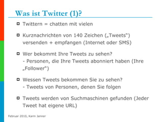 Was ist Twitter (1)? Twittern = chatten mit vielen Kurznachrichten von 140 Zeichen („Tweets“) versenden + empfangen (Internet oder SMS) Wer bekommt Ihre Tweets zu sehen?  - Personen, die Ihre Tweets abonniert haben (Ihre „Follower“)  Wessen Tweets bekommen Sie zu sehen? - Tweets von Personen, denen Sie folgen Tweets werden von Suchmaschinen gefunden (Jeder Tweet hat eigene URL) 