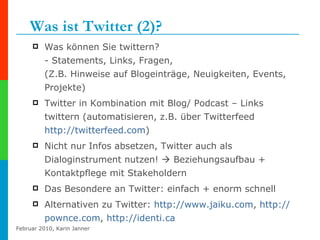 Was ist Twitter (2)? Was können Sie twittern? - Statements, Links, Fragen,  (Z.B. Hinweise auf Blogeinträge, Neuigkeiten, Events, Projekte) Twitter in Kombination mit Blog/ Podcast – Links twittern (automatisieren, z.B. über Twitterfeed  http://twitterfeed.com )  Nicht nur Infos absetzen, Twitter auch als Dialoginstrument nutzen!    Beziehungsaufbau + Kontaktpflege mit Stakeholdern Das Besondere an Twitter: einfach + enorm schnell Alternativen zu Twitter:  http:// www.jaiku.com ,  http:// pownce.com ,  http:// identi.ca   