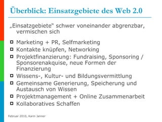 Überblick: Einsatzgebiete des Web 2.0 „ Einsatzgebiete“ schwer voneinander abgrenzbar, vermischen sich Marketing + PR, Selfmarketing Kontakte knüpfen, Networking Projektfinanzierung: Fundraising, Sponsoring / Sponsorenakquise, neue Formen der Finanzierung Wissens-, Kultur- und Bildungsvermittlung Gemeinsame Generierung, Speicherung und Austausch von Wissen Projektmanagement + Online Zusammenarbeit Kollaboratives Schaffen 
