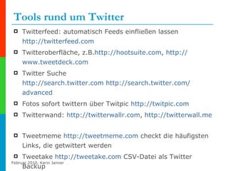 Tools rund um Twitter Twitterfeed: automatisch Feeds einfließen lassen  http://twitterfeed.com Twitteroberfläche, z.B. http :// hootsuite.com ,  http:// www.tweetdeck.com   Twitter Suche http:// search.twitter.com   http:// search.twitter.com / advanced   Fotos sofort twittern über Twitpic  http:// twitpic.com Twitterwand:  http:// twitterwallr.com ,  http:// twitterwall.me   Tweetmeme  http:// tweetmeme.com  checkt die häufigsten Links, die getwittert werden Tweetake  http:// tweetake.com  CSV-Datei als Twitter Backup 