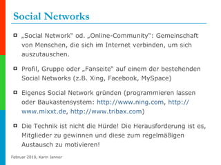 Social Networks „ Social Network“ od. „Online-Community“: Gemeinschaft von Menschen, die sich im Internet verbinden, um sich auszutauschen. Profil, Gruppe oder „Fanseite“ auf einem der bestehenden Social Networks (z.B. Xing, Facebook, MySpace) Eigenes Social Network gründen (programmieren lassen oder Baukastensystem:  http:// www.ning.com ,  http:// www.mixxt.de ,  http://www.tribax.com ) Die Technik ist nicht die Hürde! Die Herausforderung ist es, Mitglieder zu gewinnen und diese zum regelmäßigen Austausch zu motivieren! 