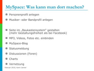 MySpace: Was kann man dort machen? Personenprofil anlegen Musiker- oder Bandprofil anlegen Seite im „Baukastensystem“ gestalten  (mehr Gestaltungsfreiheit als bei Facebook) MP3, Videos, Fotos etc. einbinden MySpace-Blog Statusmeldung Diskussionen (Foren) Charts Vernetzung 
