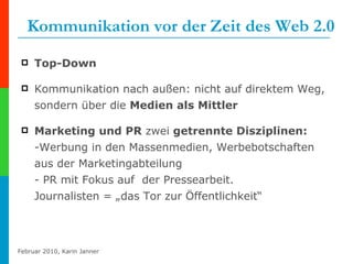 Kommunikation vor der Zeit des Web 2.0 Top-Down Kommunikation nach außen: nicht auf direktem Weg, sondern über die  Medien als Mittler Marketing und PR  zwei  getrennte Disziplinen:   -Werbung in den Massenmedien, Werbebotschaften aus der Marketingabteilung - PR mit Fokus auf  der Pressearbeit.  Journalisten = „das Tor zur Öffentlichkeit“ 