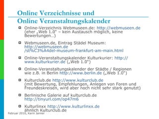 Online Verzeichnisse und  Online Veranstaltungskalender Online-Verzeichnis Webmuseen.de:  http:// webmuseen.de   (eher „Web 1.0“ – kein Austausch möglich, keine Bewertungen…) Webmuseen.de, Eintrag Städel Museum: http:// webmuseen.de /st%C3%A4del-museum-frankfurt-am-main.html   Online-Veranstaltungskalender Kulturkurier:  http:// www.kulturkurier.de  („Web 1.0“) Online-Veranstaltungskalender der Städte / Regionen wie z.B. in Berlin  http:// www.berlin.de  („Web 1.0“) Kulturclub.de  http:// www.kulturclub.de   (mit Bewertung, Empfehlungen, Anlegen von Foren und Freundeskreisen, wird aber noch nicht sehr stark genutzt) Berlinische Galerie auf kulturclub.de http:// tinyurl.com /op47m6   Kulturlinxx  http:// www.kulturlinxx.de   ähnlich Kulturclub.de  