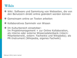 Wikis Wiki: Software und Sammlung von Webseiten, die von den Benutzern direkt online geändert werden können Gemeinsam online an Texten arbeiten Kollaboratives Sammeln von Wissen Im Kulturbereich einsetzbar:  Im Projektmanagement + zur Online Kollaboration, als interne oder externe Wissensdatenbank (intern: Mitarbeiterwiki, extern: Fachwikis und Wikipedia); als PR-Instrument (Wikipedia, eigenes Fachwiki) 