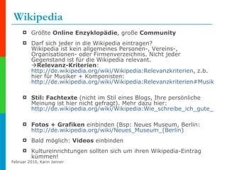 Wikipedia Größte  Online Enzyklopädie , große  Community Darf sich jeder in die Wikipedia eintragen?  Wikipedia ist kein allgemeines Personen-, Vereins-, Organisationen- oder Firmenverzeichnis. Nicht jeder Gegenstand ist für die Wikipedia relevant.   Relevanz-Kriterien :  http://de.wikipedia.org/wiki/Wikipedia:Relevanzkriterien , z.b. hier für Musiker + Komponisten:  http://de.wikipedia.org/wiki/Wikipedia:Relevanzkriterien#Musiker_und_Komponisten   Stil: Fachtexte  (nicht im Stil eines Blogs, Ihre persönliche Meinung ist hier nicht gefragt). Mehr dazu hier:  http://de.wikipedia.org/wiki/Wikipedia:Wie_schreibe_ich_gute_Artikel   Fotos + Grafiken  einbinden (Bsp: Neues Museum, Berlin:  http://de.wikipedia.org/wiki/Neues_Museum_(Berlin)   Bald möglich:  Videos  einbinden Kultureinrichtungen sollten sich um ihren Wikipedia-Eintrag kümmen! 