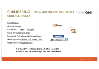 PUBLICERING -                   DELA MED SIG OCH SYNLIGÖRA
UNDERVSININGEN

Klassbloggar
Områdesblogg
Lärarsidor     Iweb   Blogger
Elevsidor Amanda Agnes
Facebook Teknikprojekt Bygga broar
Webbstjärnan Alkohol och tobak 2012
Webbstjärnan Projektarbete


         Hur kan IKT-redskap bidra till ökat lärande?
         Vad sker det för inlärning? Vad kan utvecklas?



                                                             TÄNK OM | KAPITEL
 