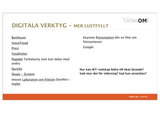 DIGITALA VERKTYG -                        MER LUSTFYLLT

Bambuser                                      Keynote Presentation blir en ﬁlm om
VoiceTread                                    fotosyntesen

Prezi                                         Google

Youblisher
Popplet Tankekarta som kan delas med
andra
Quizlet                                     Hur kan IKT-redskap bidra till ökat lärande?
Skype - Screenr                             Vad sker det för inlärning? Vad kan utvecklas?

Imovie Laboration om friktion Elevﬁlm i
matte.



                                                                             TÄNK OM | KAPITEL
 