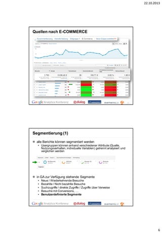 22.10.2013

Quellen nach E-COMMERCE

11

Segmentierung (1)
alle Berichte können segmentiert werden
• Usergruppen können anhand verschiedener Attribute (Quelle,
Nutzungsverhalten, individuelle Variablen) getrennt analysiert und
verglichen werden

in GA zur Verfügung stehende Segmente
•
•
•
•
•

Neue / Wiederkehrende Besuche
Bezahlte / Nicht bezahlte Besuche
Suchzugriffe / direkte Zugriffe / Zugriffe über Verweise
Besuche mit Conversions, …
Benutzerdefinierte Segmente

6

 