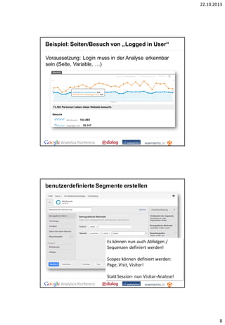 22.10.2013

Beispiel: Seiten/Besuch von „Logged in User“
Voraussetzung: Login muss in der Analyse erkennbar
sein (Seite, Variable, …)

benutzerdefinierte Segmente erstellen

Es können nun auch Abfolgen /
Sequenzen definiert werden!
Scopes können definiert werden:
Page, Visit, Visitor!
Statt Session- nun Visitor-Analyse!

8

 
