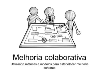 Melhoria colaborativa
Utilizando métricas e modelos para estabelecer melhoria
contínua
 