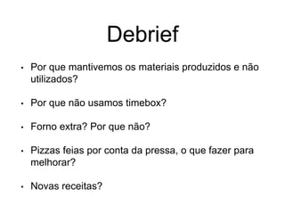 Debrief
• Por que mantivemos os materiais produzidos e não
utilizados?
• Por que não usamos timebox?
• Forno extra? Por que não?
• Pizzas feias por conta da pressa, o que fazer para
melhorar?
• Novas receitas?
 