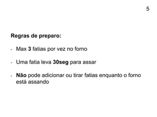 Regras de preparo:
- Max 3 fatias por vez no forno
- Uma fatia leva 30seg para assar
- Não pode adicionar ou tirar fatias enquanto o forno
está assando
5
 