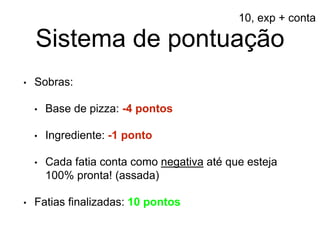 Sistema de pontuação
• Sobras:
• Base de pizza: -4 pontos
• Ingrediente: -1 ponto
• Cada fatia conta como negativa até que esteja
100% pronta! (assada)
• Fatias finalizadas: 10 pontos
10, exp + conta
 