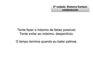 2ª rodada: Sistema Kanban
estabelecido
Tente fazer o máximo de fatias possível;
Tente evitar ao máximo, desperdício;
O tempo termina quando eu bater palmas.
 