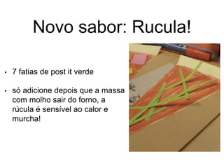 Novo sabor: Rucula!
• 7 fatias de post it verde
• só adicione depois que a massa
com molho sair do forno, a
rúcula é sensível ao calor e
murcha!
 