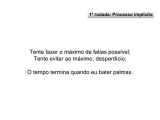 1ª rodada: Processo implícito
Tente fazer o máximo de fatias possível;
Tente evitar ao máximo, desperdício;
O tempo termina quando eu bater palmas.
 
