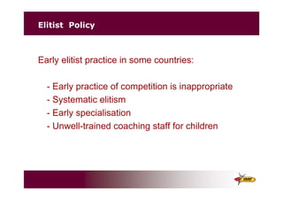 Elitist Policy
Early elitist practice in some countries:
- Early practice of competition is inappropriate
- Systematic elitism
- Early specialisation
- Unwell-trained coaching staff for children
 