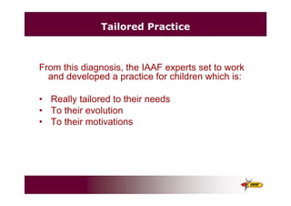 Tailored Practice
From this diagnosis, the IAAF experts set to work
and developed a practice for children which is:
• Really tailored to their needs
• To their evolution
• To their motivations
 