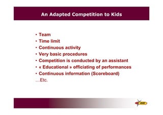 An Adapted Competition to Kids
• Team
• Time limit
• Continuous activity
• Very basic procedures
• Competition is conducted by an assistant
• « Educational » officiating of performances
• Continuous information (Scoreboard)
…Etc.
 