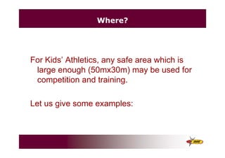 Where?
For Kids’ Athletics, any safe area which is
large enough (50mx30m) may be used for
competition and training.
Let us give some examples:
 