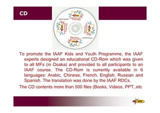 CD
To promote the IAAF Kids and Youth Programme, the IAAF
experts designed an educational CD-Rom which was given
to all MFs (in Osaka) and provided to all participants to an
IAAF course. The CD-Rom is currently available in 6
languages: Arabic, Chinese, French, English, Russian and
Spanish. The translation was done by the IAAF RDCs.
The CD contents more than 500 files (Books, Videos, PPT..etc
 