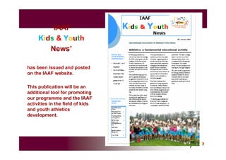 ‘IAAF
Kids & Youth
News’
has been issued and posted
on the IAAF website.
This publication will be an
additional tool for promoting
our programme and the IAAF
activities in the field of kids
and youth athletics
development.
 