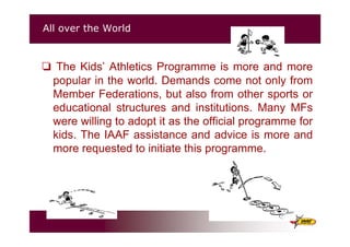 All over the World
The Kids’ Athletics Programme is more and more
popular in the world. Demands come not only from
Member Federations, but also from other sports or
educational structures and institutions. Many MFs
were willing to adopt it as the official programme for
kids. The IAAF assistance and advice is more and
more requested to initiate this programme.
 