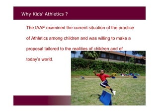 Why Kids’ Athletics ?
The IAAF examined the current situation of the practice
of Athletics among children and was willing to make a
proposal tailored to the realities of children and of
today’s world.
 