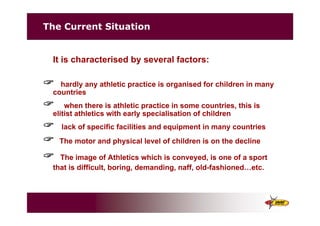 The Current Situation
It is characterised by several factors:
" hardly any athletic practice is organised for children in many
countries
" when there is athletic practice in some countries, this is
elitist athletics with early specialisation of children
" lack of specific facilities and equipment in many countries
" The motor and physical level of children is on the decline
" The image of Athletics which is conveyed, is one of a sport
that is difficult, boring, demanding, naff, old-fashioned…etc.
 