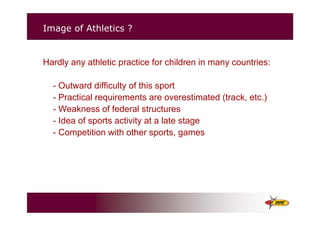 Image of Athletics ?
Hardly any athletic practice for children in many countries:
- Outward difficulty of this sport
- Practical requirements are overestimated (track, etc.)
- Weakness of federal structures
- Idea of sports activity at a late stage
- Competition with other sports, games
 