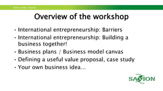 Kom verder. Saxion.
Overview of the workshop
• International entrepreneurship: Barriers
• International entrepreneurship: Building a
business together!
• Business plans / Business model canvas
• Defining a useful value proposal, case study
• Your own business idea…
 