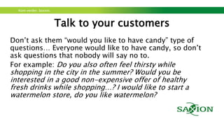Kom verder. Saxion.
Talk to your customers
• Start out with behaviour, not with feedback: start with
questions about the behaviour of the person in front of you, in
relation to the ‘problem or opportunity’. As soon as that’s
clear for you, you can ask for feedback.
• Ask open questions: no yes/no questions, just W-questions
(Why, Where, What, how?)
• Listen, don’t talk: Try to talk as little as possible and try to ask
your questions as short and neutral (so don’t enclose your
wanted answer intro the question) as possible.
 